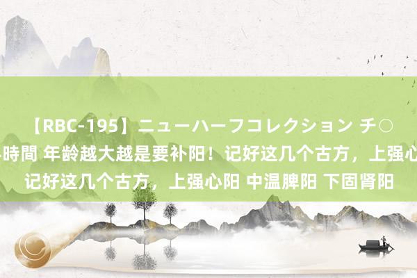 【RBC-195】ニューハーフコレクション チ○ポの生えた乙女たち 4時間 年龄越大越是要补阳！记好这几个古方，上强心阳 中温脾阳 下固肾阳