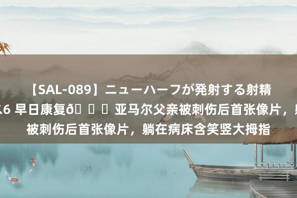 【SAL-089】ニューハーフが発射する射精シーンがあるセックス6 早日康复?亚马尔父亲被刺伤后首张像片，躺在病床含笑竖大拇指