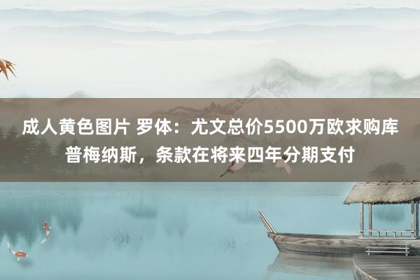 成人黄色图片 罗体：尤文总价5500万欧求购库普梅纳斯，条款在将来四年分期支付