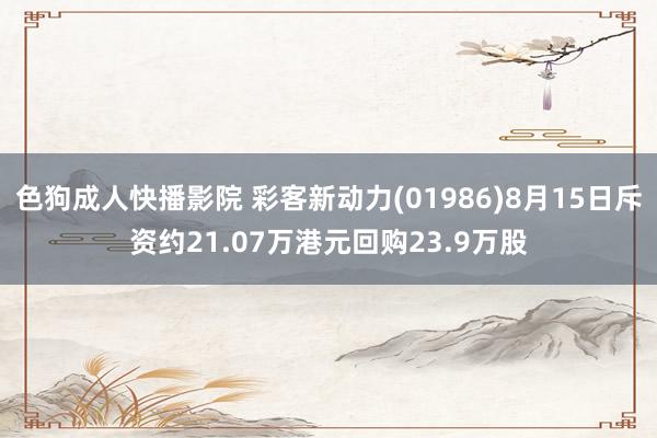 色狗成人快播影院 彩客新动力(01986)8月15日斥资约21.07万港元回购23.9万股