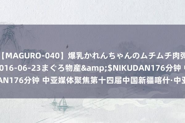 【MAGURO-040】爆乳かれんちゃんのムチムチ肉弾学園</a>2016-06-23まぐろ物産&$NIKUDAN176分钟 中亚媒体聚焦第十四届中国新疆喀什·中亚南亚商品来回会