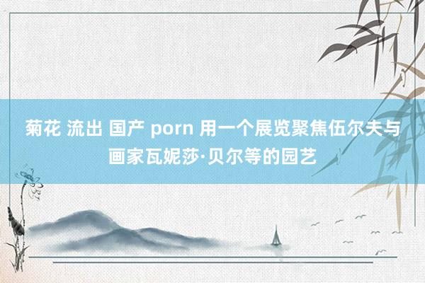 菊花 流出 国产 porn 用一个展览聚焦伍尔夫与画家瓦妮莎·贝尔等的园艺