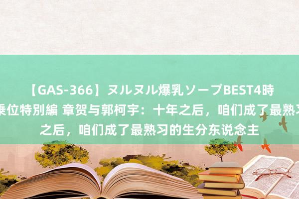 【GAS-366】ヌルヌル爆乳ソープBEST4時間 マットSEX騎乗位特別編 章贺与郭柯宇：十年之后，咱们成了最熟习的生分东说念主