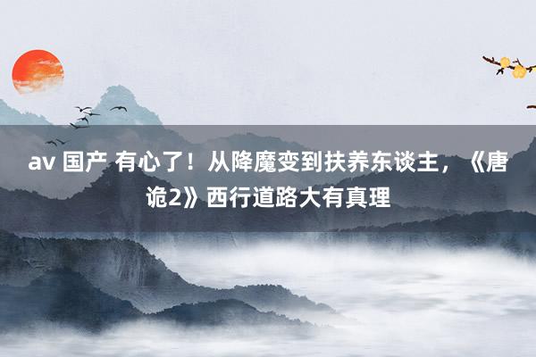 av 国产 有心了！从降魔变到扶养东谈主，《唐诡2》西行道路大有真理