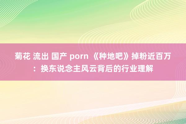 菊花 流出 国产 porn 《种地吧》掉粉近百万：换东说念主风云背后的行业理解