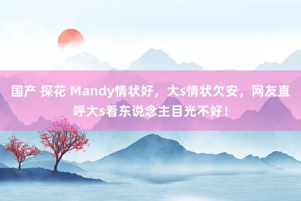 国产 探花 Mandy情状好，大s情状欠安，网友直呼大s看东说念主目光不好！