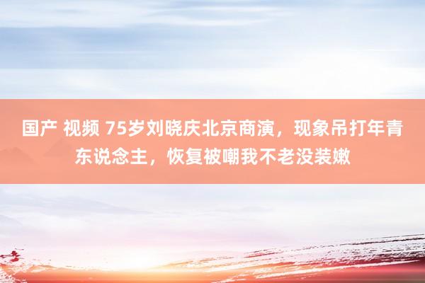 国产 视频 75岁刘晓庆北京商演，现象吊打年青东说念主，恢复被嘲我不老没装嫩