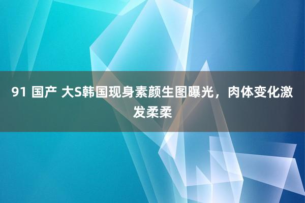 91 国产 大S韩国现身素颜生图曝光，肉体变化激发柔柔