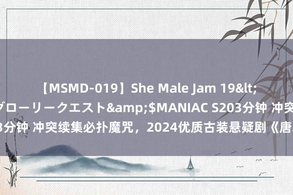 【MSMD-019】She Male Jam 19</a>2008-08-04グローリークエスト&$MANIAC S203分钟 冲突续集必扑魔咒，2024优质古装悬疑剧《唐朝诡事录之西行》