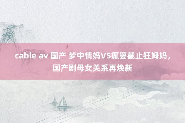 cable av 国产 梦中情妈VS癫婆截止狂姆妈，国产剧母女关系再焕新