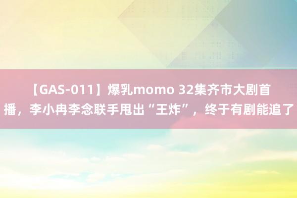 【GAS-011】爆乳momo 32集齐市大剧首播，李小冉李念联手甩出“王炸”，终于有剧能追了