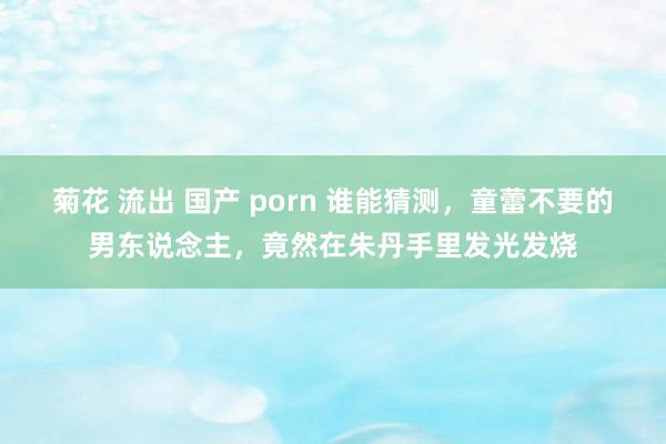 菊花 流出 国产 porn 谁能猜测，童蕾不要的男东说念主，竟然在朱丹手里发光发烧