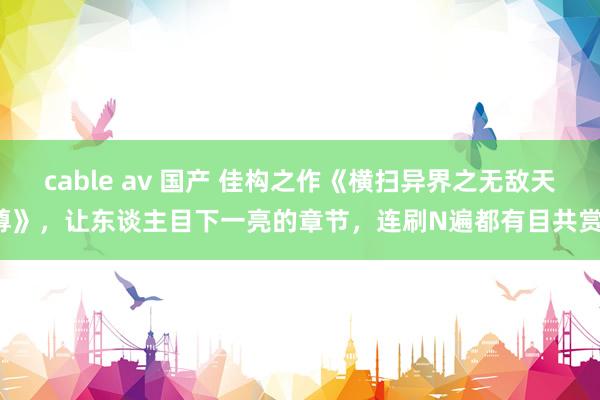 cable av 国产 佳构之作《横扫异界之无敌天尊》，让东谈主目下一亮的章节，连刷N遍都有目共赏！