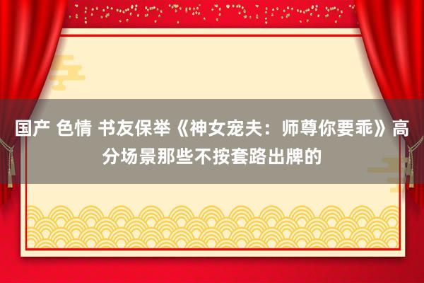 国产 色情 书友保举《神女宠夫：师尊你要乖》高分场景那些不按套路出牌的