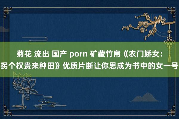 菊花 流出 国产 porn 矿藏竹帛《农门娇女：拐个权贵来种田》优质片断让你思成为书中的女一号