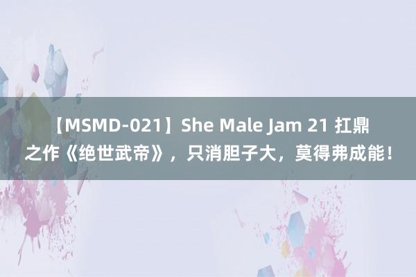 【MSMD-021】She Male Jam 21 扛鼎之作《绝世武帝》，只消胆子大，莫得弗成能！