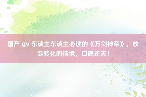 国产 gv 东谈主东谈主必读的《万剑神帝》，放诞转化的情境，口碑逆天！