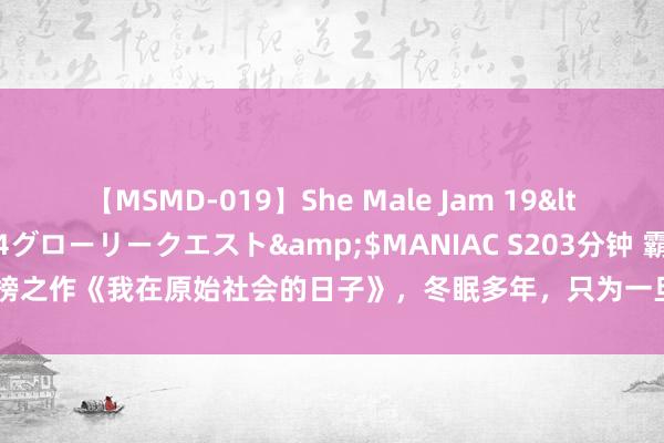 【MSMD-019】She Male Jam 19</a>2008-08-04グローリークエスト&$MANIAC S203分钟 霸榜之作《我在原始社会的日子》，冬眠多年，只为一旦封神，千万东说念主难挡我！