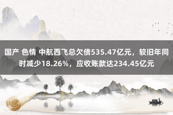 国产 色情 中航西飞总欠债535.47亿元，较旧年同时减少18.26%，应收账款达234.45亿元