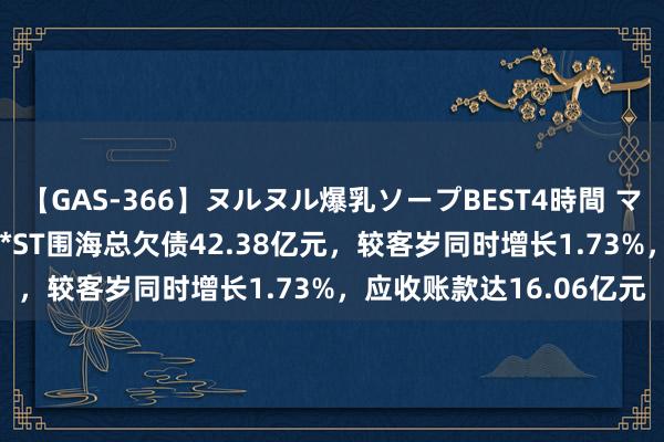 【GAS-366】ヌルヌル爆乳ソープBEST4時間 マットSEX騎乗位特別編 *ST围海总欠债42.38亿元，较客岁同时增长1.73%，应收账款达16.06亿元