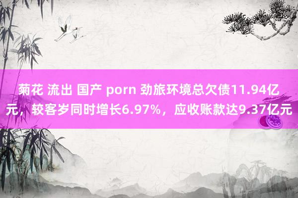 菊花 流出 国产 porn 劲旅环境总欠债11.94亿元，较客岁同时增长6.97%，应收账款达9.37亿元