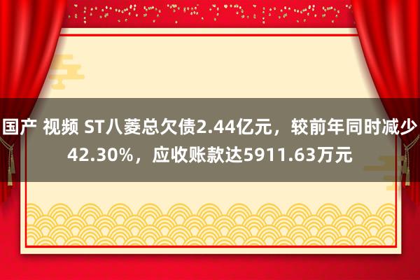 国产 视频 ST八菱总欠债2.44亿元，较前年同时减少42.30%，应收账款达5911.63万元