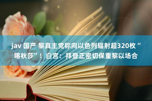 jav 国产 黎真主党称向以色列辐射超320枚“喀秋莎”！白宫：拜登正密切保重黎以场合