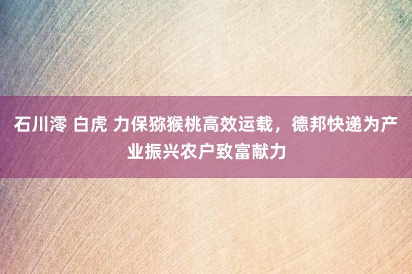 石川澪 白虎 力保猕猴桃高效运载，德邦快递为产业振兴农户致富献力