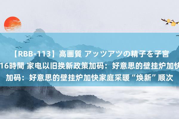 【RBB-113】高画質 アッツアツの精子を子宮に孕ませ中出し120発16時間 家电以旧换新政策加码：好意思的壁挂炉加快家庭采暖“焕新”顺次