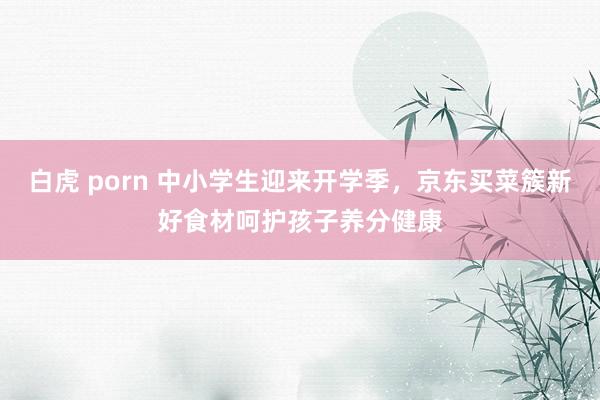 白虎 porn 中小学生迎来开学季，京东买菜簇新好食材呵护孩子养分健康