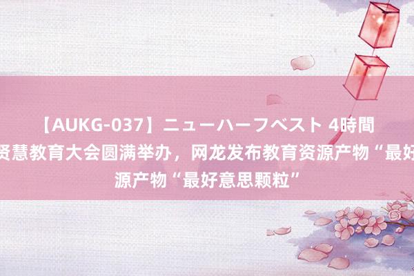 【AUKG-037】ニューハーフベスト 4時間 2024环球贤慧教育大会圆满举办，网龙发布教育资源产物“最好意思颗粒”