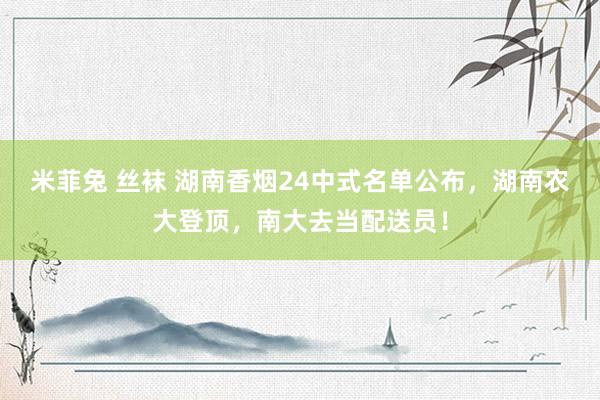 米菲兔 丝袜 湖南香烟24中式名单公布，湖南农大登顶，南大去当配送员！