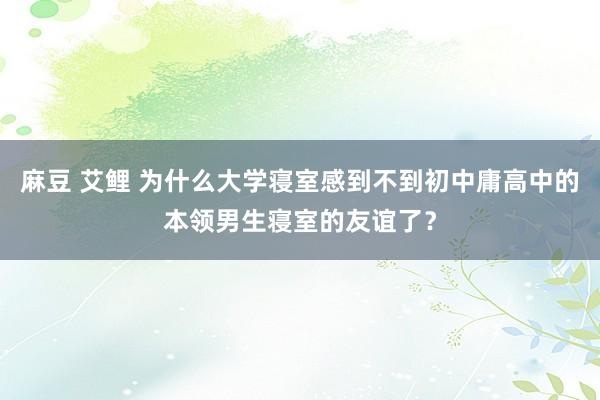 麻豆 艾鲤 为什么大学寝室感到不到初中庸高中的本领男生寝室的友谊了？