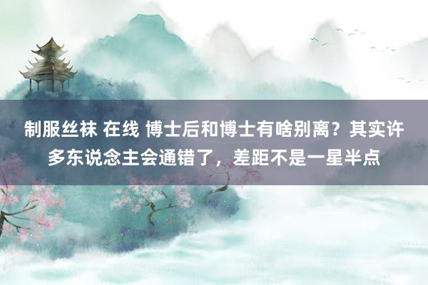 制服丝袜 在线 博士后和博士有啥别离？其实许多东说念主会通错了，差距不是一星半点