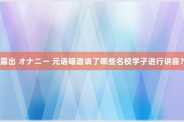 露出 オナニー 元语喵邀请了哪些名校学子进行讲座？