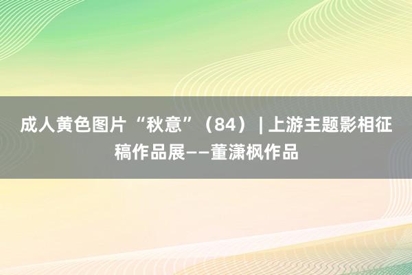 成人黄色图片 “秋意”（84） | 上游主题影相征稿作品展——董潇枫作品