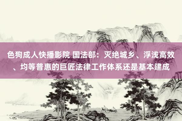 色狗成人快播影院 国法部：灭绝城乡、浮浅高效、均等普惠的巨匠法律工作体系还是基本建成