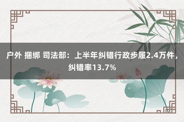 户外 捆绑 司法部：上半年纠错行政步履2.4万件，纠错率13.7%