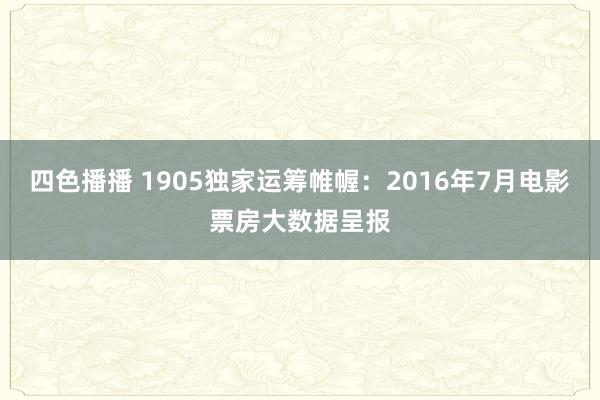 四色播播 1905独家运筹帷幄：2016年7月电影票房大数据呈报