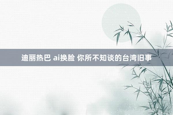 迪丽热巴 ai换脸 你所不知谈的台湾旧事