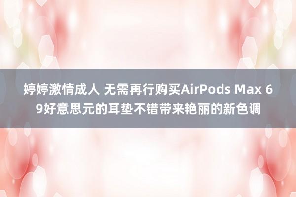 婷婷激情成人 无需再行购买AirPods Max 69好意思元的耳垫不错带来艳丽的新色调