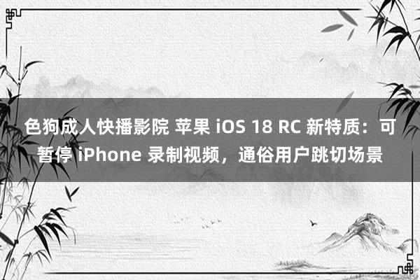 色狗成人快播影院 苹果 iOS 18 RC 新特质：可暂停 iPhone 录制视频，通俗用户跳切场景