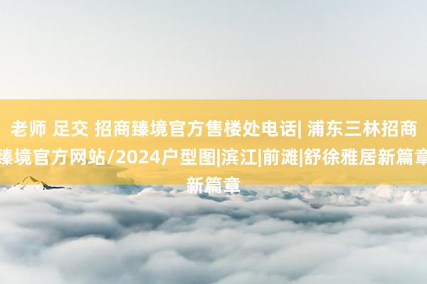 老师 足交 招商臻境官方售楼处电话| 浦东三林招商臻境官方网站/2024户型图|滨江|前滩|舒徐雅居新篇章