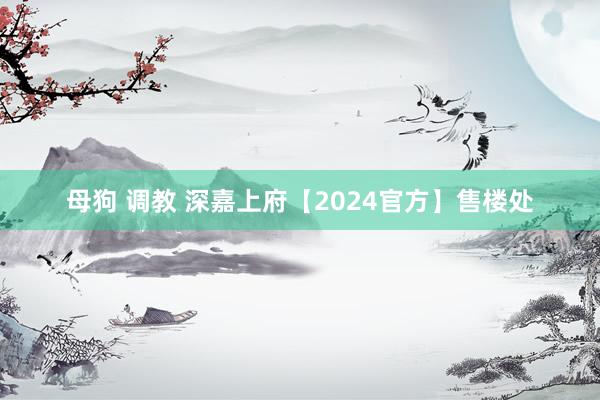 母狗 调教 深嘉上府【2024官方】售楼处