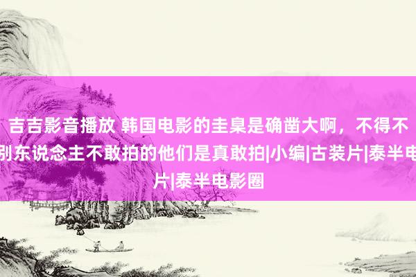 吉吉影音播放 韩国电影的圭臬是确凿大啊，不得不惊奇别东说念主不敢拍的他们是真敢拍|小编|古装片|泰半电影圈