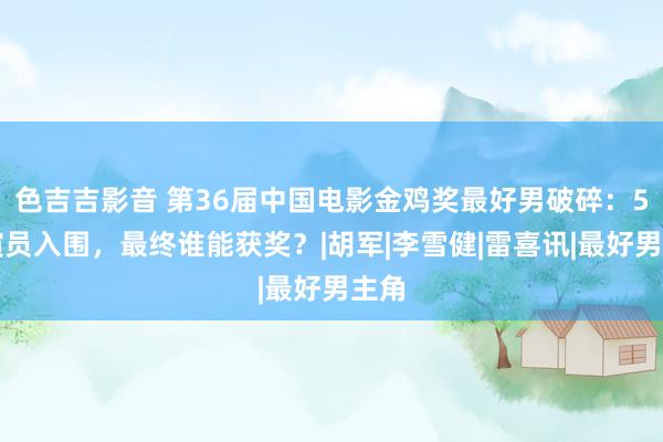 色吉吉影音 第36届中国电影金鸡奖最好男破碎：5位演员入围，最终谁能获奖？|胡军|李雪健|雷喜讯|最好男主角