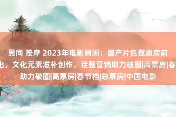 男同 按摩 2023年电影阛阓：国产片包揽票房前十，推行题材爆款频出，文化元素滋补创作，话题营销助力破圈|高票房|春节档|总票房|中国电影