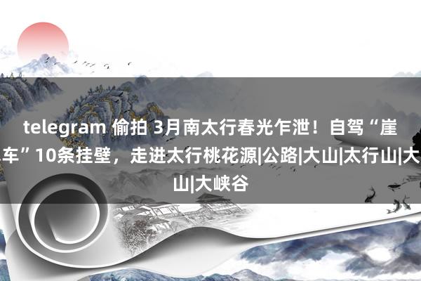 telegram 偷拍 3月南太行春光乍泄！自驾“崖上飞车”10条挂壁，走进太行桃花源|公路|大山|太行山|大峡谷