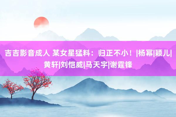 吉吉影音成人 某女星猛料：归正不小！|杨幂|颖儿|黄轩|刘恺威|马天宇|谢霆锋