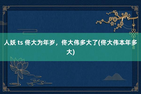 人妖 ts 佟大为年岁，佟大伟多大了(佟大伟本年多大)